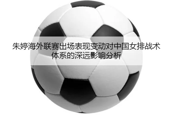 朱婷海外联赛出场表现变动对中国女排战术体系的深远影响分析