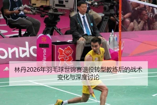 林丹2026年羽毛球世锦赛退役转型教练后的战术变化与深度讨论